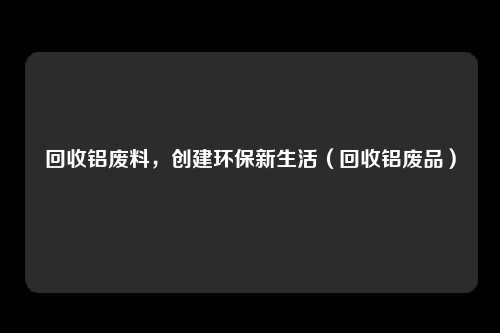 回收铝废料，创建环保新生活（回收铝废品）