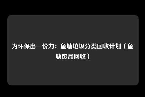 为环保出一份力：鱼塘垃圾分类回收计划（鱼塘废品回收）