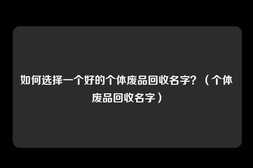 如何选择一个好的个体废品回收名字？（个体废品回收名字）