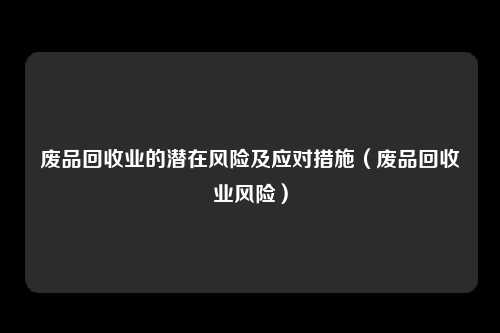 废品回收业的潜在风险及应对措施（废品回收业风险）