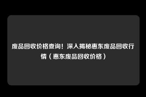 废品回收价格查询！深入揭秘惠东废品回收行情（惠东废品回收价格）