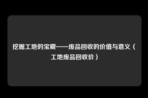 挖掘工地的宝藏——废品回收的价值与意义（工地废品回收价）