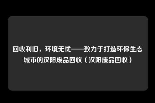 回收利旧，环境无忧——致力于打造环保生态城市的汉阳废品回收（汉阳废品回收）