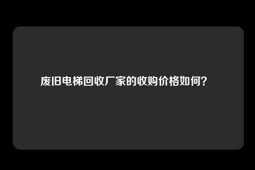 废旧电梯回收厂家的收购价格如何？ 