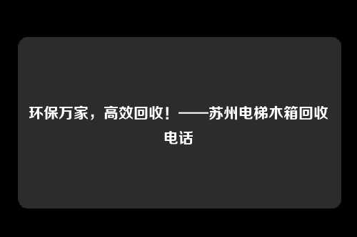 环保万家，高效回收！——苏州电梯木箱回收电话