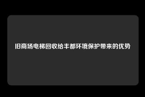 旧商场电梯回收给丰都环境保护带来的优势