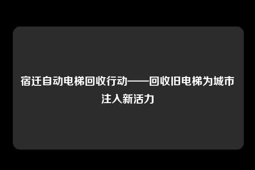 宿迁自动电梯回收行动——回收旧电梯为城市注入新活力