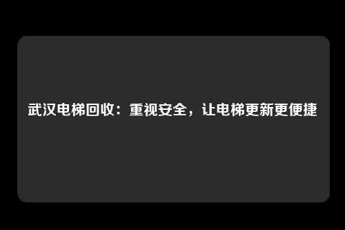 武汉电梯回收：重视安全，让电梯更新更便捷