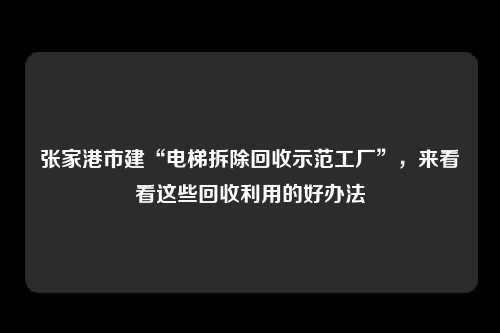 张家港市建“电梯拆除回收示范工厂”，来看看这些回收利用的好办法