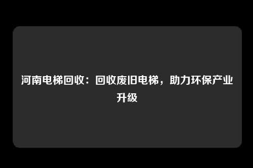 河南电梯回收：回收废旧电梯，助力环保产业升级