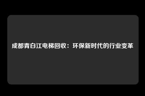 成都青白江电梯回收：环保新时代的行业变革
