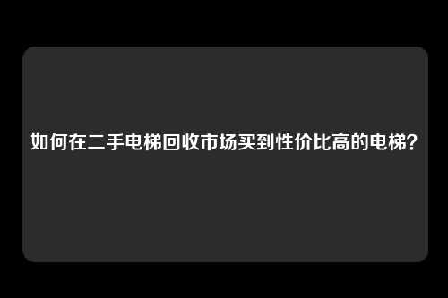 如何在二手电梯回收市场买到性价比高的电梯?