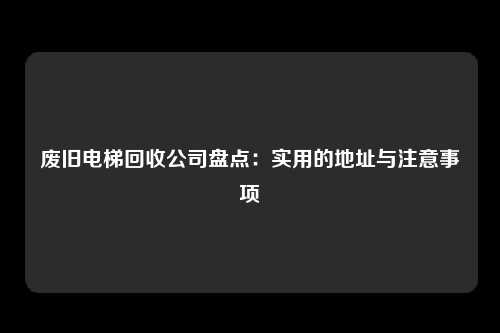废旧电梯回收公司盘点:实用的地址与注意事项