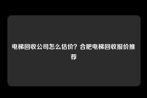电梯回收公司怎么估价？合肥电梯回收报价推荐