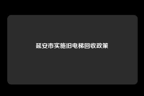 延安市实施旧电梯回收政策