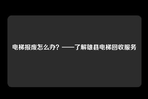电梯报废怎么办？——了解雄县电梯回收服务