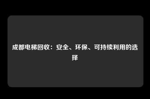 成都电梯回收：安全、环保、可持续利用的选择