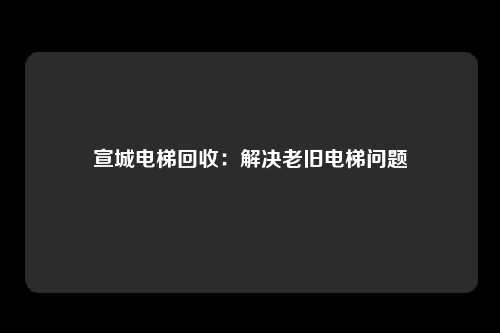 宣城电梯回收:解决老旧电梯问题