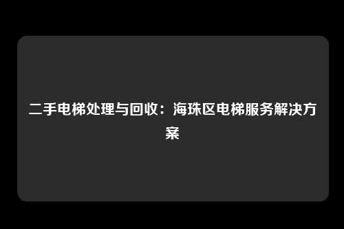 二手电梯处理与回收：海珠区电梯服务解决方案