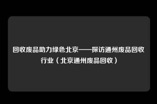 回收废品助力绿色北京——探访通州废品回收行业（北京通州废品回收）