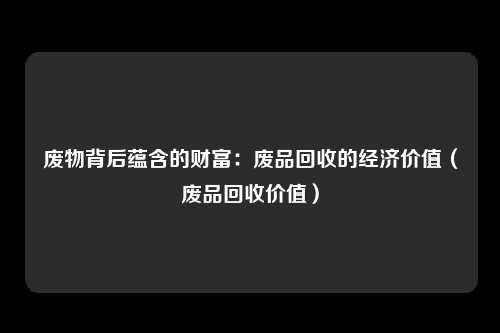 废物背后蕴含的财富：废品回收的经济价值（废品回收价值）