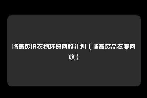 临高废旧衣物环保回收计划（临高废品衣服回收）