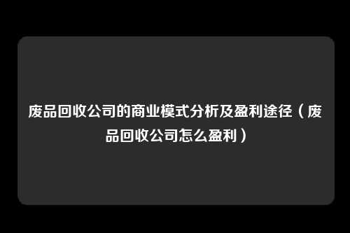 废品回收公司的商业模式分析及盈利途径(废品回收公司怎么盈利)