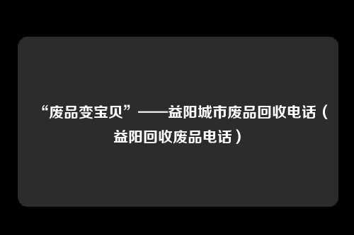 “废品变宝贝”——益阳城市废品回收电话(益阳回收废品电话)