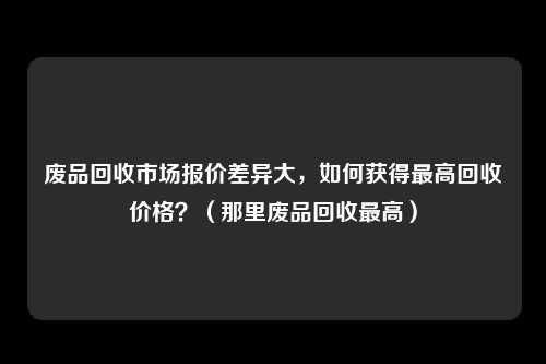 废品回收市场报价差异大，如何获得最高回收价格？（那里废品回收最高）