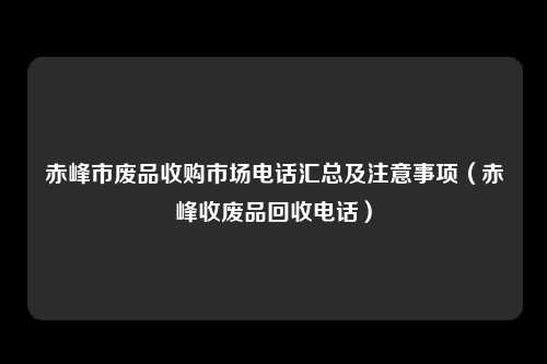 赤峰市废品收购市场电话汇总及注意事项（赤峰收废品回收电话）