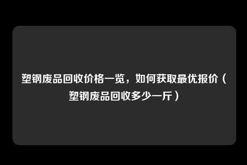 塑钢废品回收价格一览,如何获取最优报价(塑钢废品回收多少一斤)