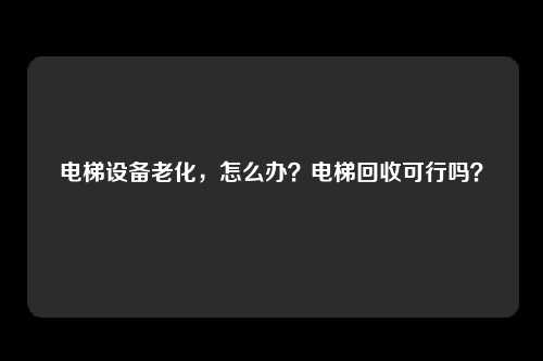 电梯设备老化，怎么办？电梯回收可行吗？