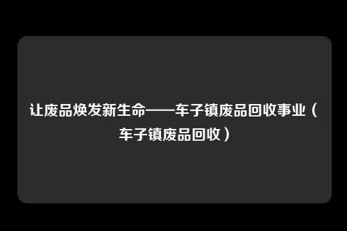 让废品焕发新生命——车子镇废品回收事业（车子镇废品回收）