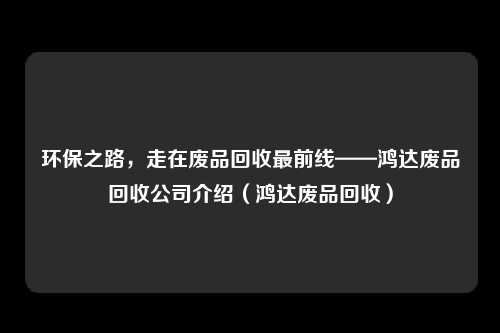 环保之路,走在废品回收最前线——鸿达废品回收公司介绍(鸿达废品回收)