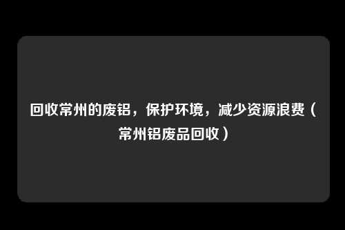 回收常州的废铝,保护环境,减少资源浪费(常州铝废品回收)