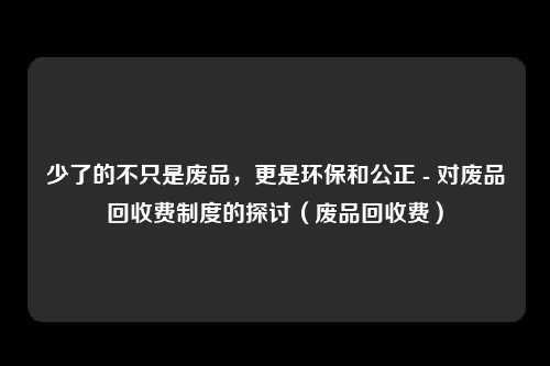 少了的不只是废品,更是环保和公正 - 对废品回收费制度的探讨(废品回收费)