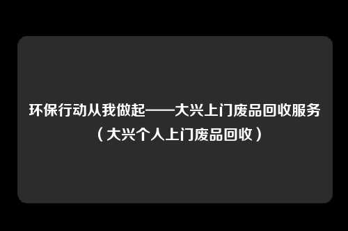 环保行动从我做起——大兴上门废品回收服务（大兴个人上门废品回收）