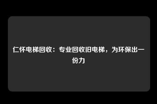 仁怀电梯回收：专业回收旧电梯，为环保出一份力