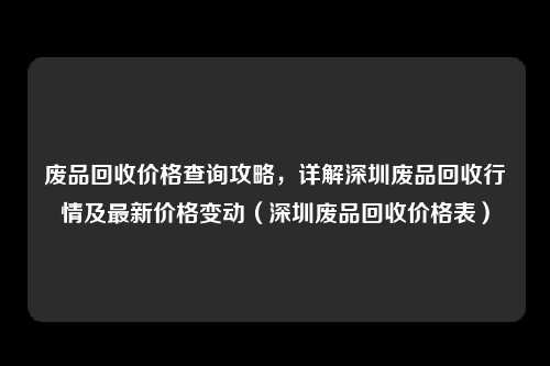 废品回收价格查询攻略,详解深圳废品回收行情及最新价格变动(深圳废品回收价格表)