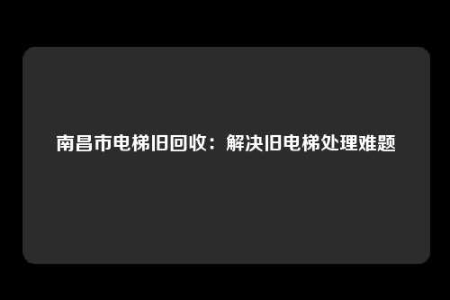 南昌市电梯旧回收:解决旧电梯处理难题
