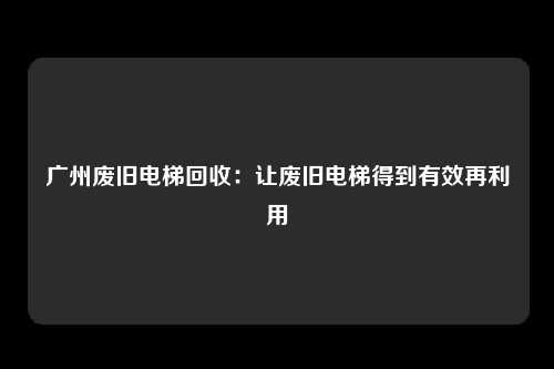 广州废旧电梯回收：让废旧电梯得到有效再利用