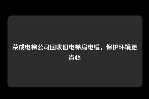 荣成电梯公司回收旧电梯扁电缆，保护环境更省心