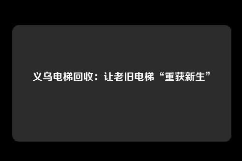 义乌电梯回收：让老旧电梯“重获新生”