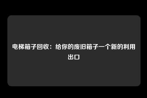 电梯箱子回收：给你的废旧箱子一个新的利用出口