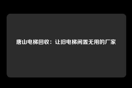 唐山电梯回收：让旧电梯闲置无用的厂家