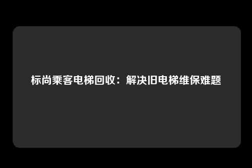标尚乘客电梯回收：解决旧电梯维保难题