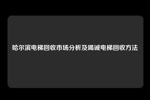 哈尔滨电梯回收市场分析及竭诚电梯回收方法