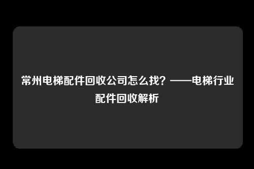 常州电梯配件回收公司怎么找？——电梯行业配件回收解析