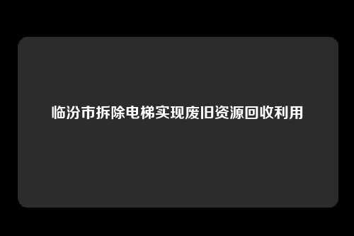 临汾市拆除电梯实现废旧资源回收利用