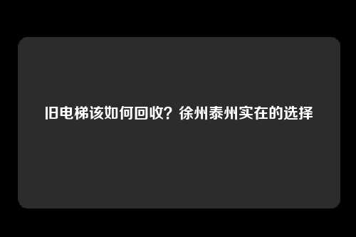 旧电梯该如何回收?徐州泰州实在的选择
